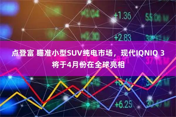 点登富 瞄准小型SUV纯电市场，现代IQNIQ 3将于4月份在全球亮相