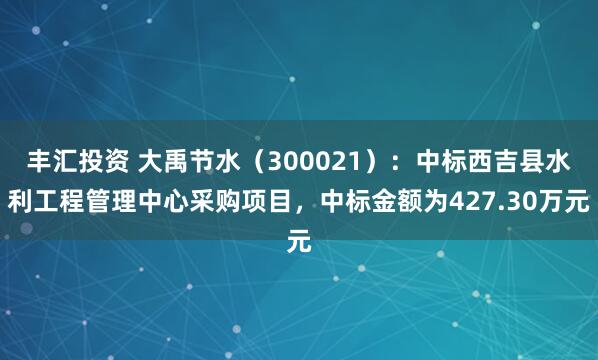 丰汇投资 大禹节水(300021):中标西吉县水利工程管理中心采购项目,中标金额为427.30万元