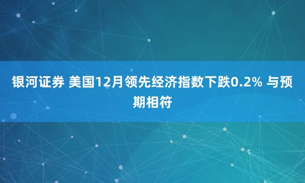 银河证券 美国12月领先经济指数下跌0.2% 与预期相符