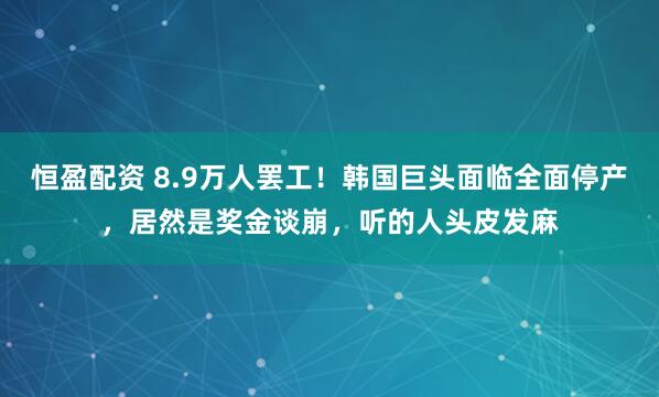 恒盈配资 8.9万人罢工！韩国巨头面临全面停产，居然是奖金谈崩，听的人头皮发麻