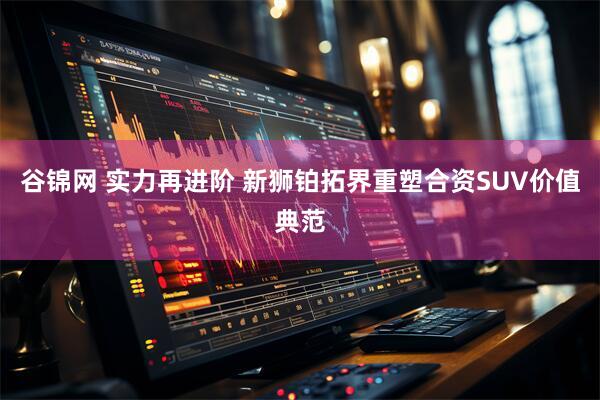 谷锦网 实力再进阶 新狮铂拓界重塑合资SUV价值典范