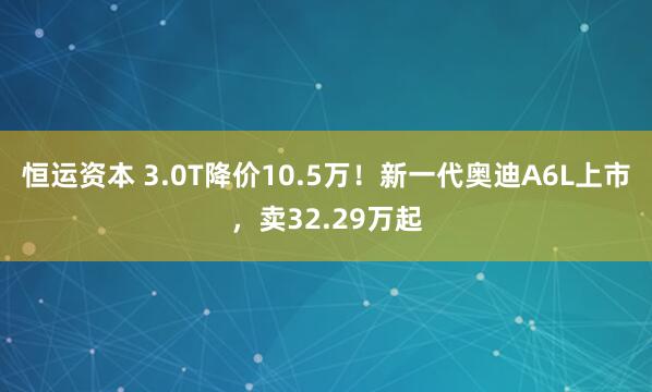 恒运资本 3.0T降价10.5万!新一代奥迪A6L上市,卖32.29万起