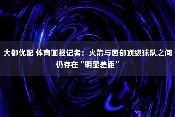 大御优配 体育画报记者：火箭与西部顶级球队之间仍存在“明显差距”