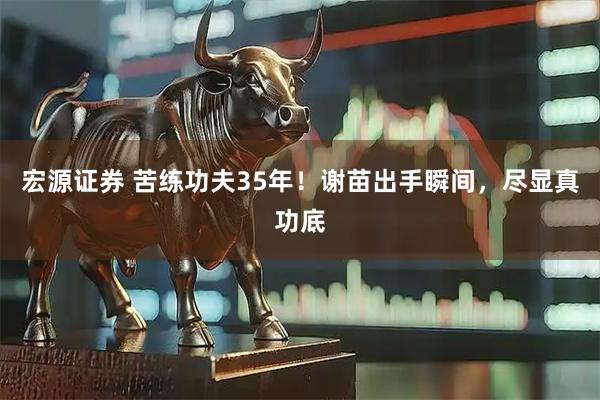 宏源证券 苦练功夫35年！谢苗出手瞬间，尽显真功底
