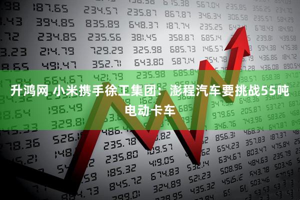 升鸿网 小米携手徐工集团：澎程汽车要挑战55吨电动卡车